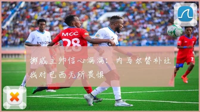 挪威主帅信心满满：内马尔替补让我对巴西无所畏惧