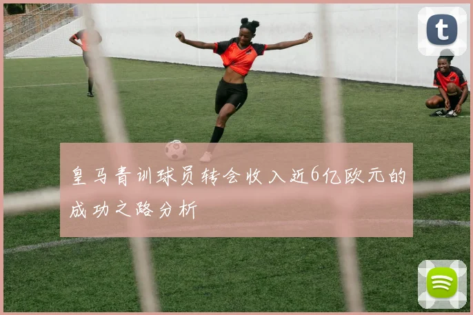 皇马青训球员转会收入近6亿欧元的成功之路分析