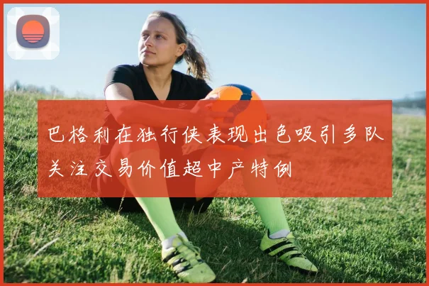 巴格利在独行侠表现出色吸引多队关注交易价值超中产特例