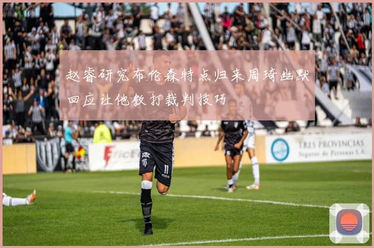 赵睿研究布伦森特点归来周琦幽默回应让他教打裁判技巧