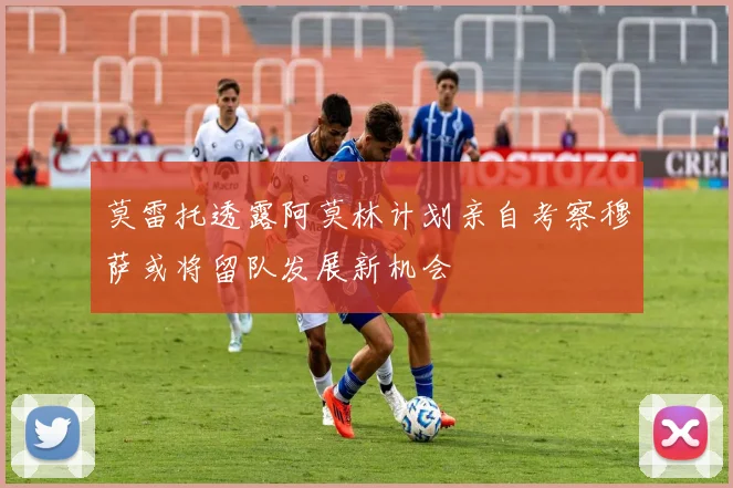 莫雷托透露阿莫林计划亲自考察穆萨或将留队发展新机会