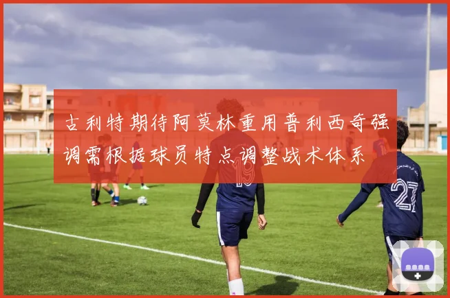 古利特期待阿莫林重用普利西奇强调需根据球员特点调整战术体系
