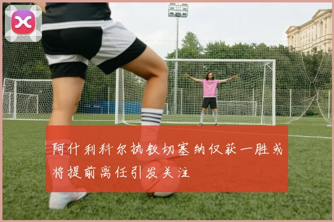 阿什利科尔执教切塞纳仅获一胜或将提前离任引发关注
