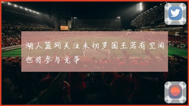 湖人篮网关注米切罗国王若有空间也将参与竞争