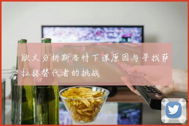 欧文分析斯洛特下课原因与寻找萨拉赫替代者的挑战