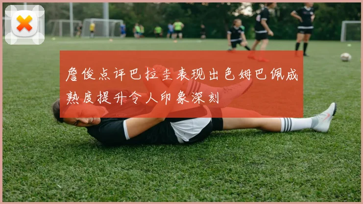 詹俊点评巴拉圭表现出色姆巴佩成熟度提升令人印象深刻