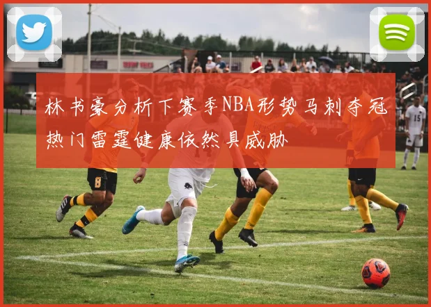 林书豪分析下赛季NBA形势马刺夺冠热门雷霆健康依然具威胁