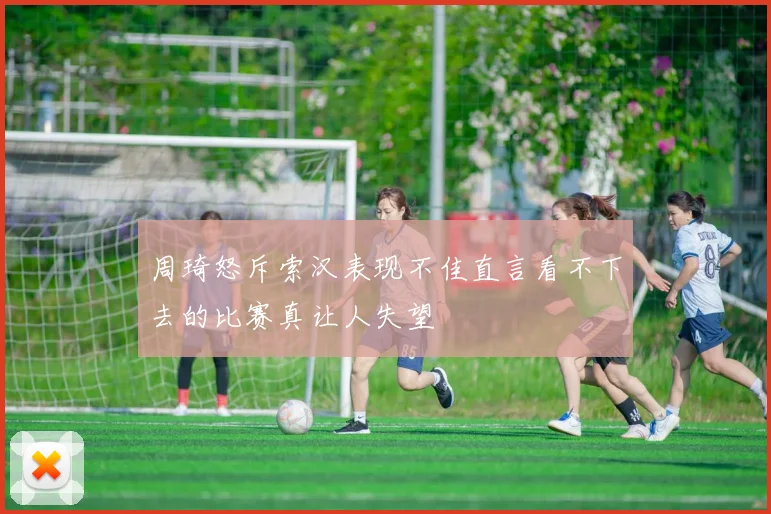 周琦怒斥索汉表现不佳直言看不下去的比赛真让人失望