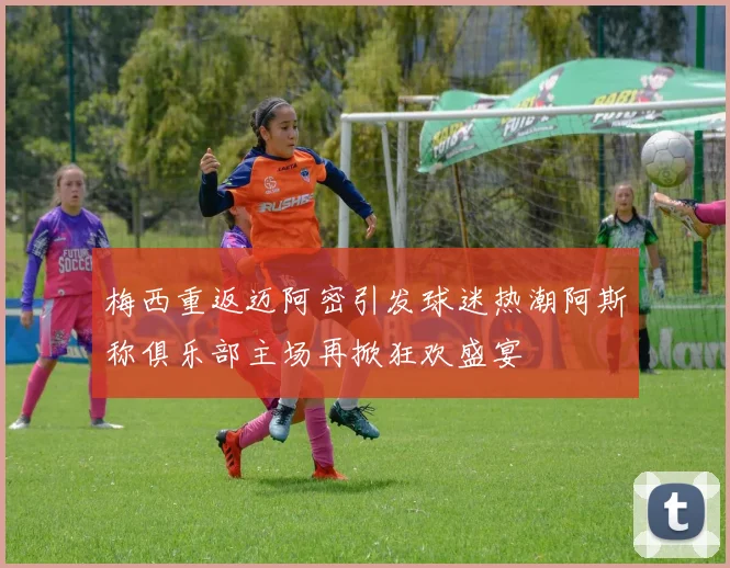梅西重返迈阿密引发球迷热潮阿斯称俱乐部主场再掀狂欢盛宴