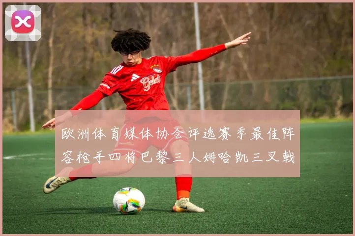 欧洲体育媒体协会评选赛季最佳阵容枪手四将巴黎三人姆哈凯三叉戟引关注