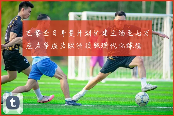 巴黎圣日耳曼计划扩建主场至七万座力争成为欧洲顶级现代化球场