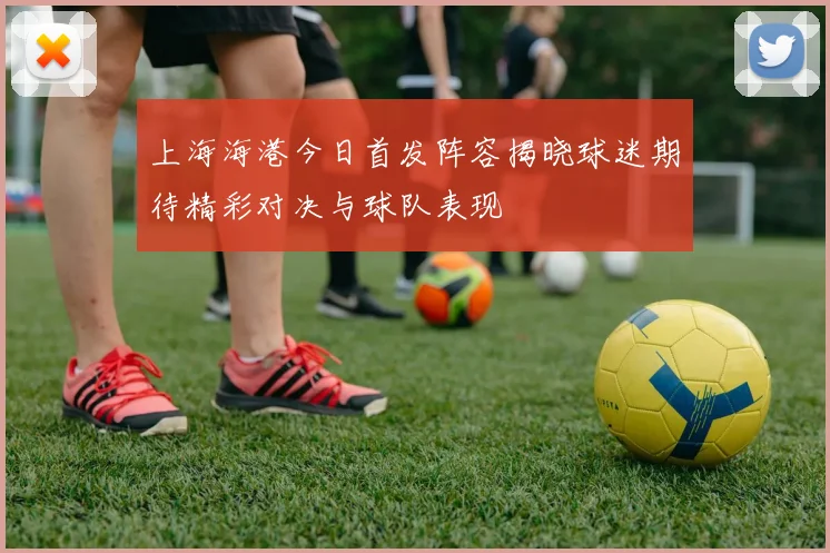 上海海港今日首发阵容揭晓球迷期待精彩对决与球队表现