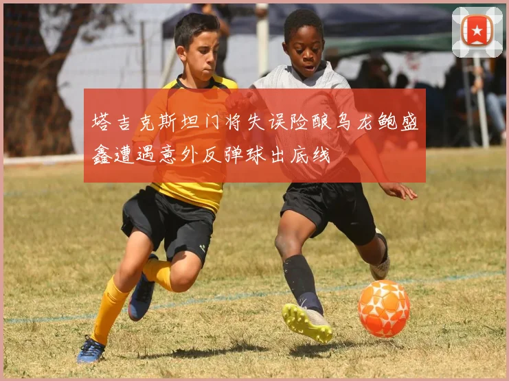 塔吉克斯坦门将失误险酿乌龙鲍盛鑫遭遇意外反弹球出底线
